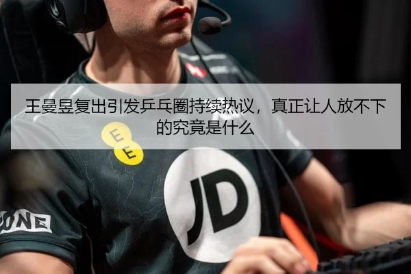 王曼昱复出引发乒乓圈持续热议，真正让人放不下的究竟是什么